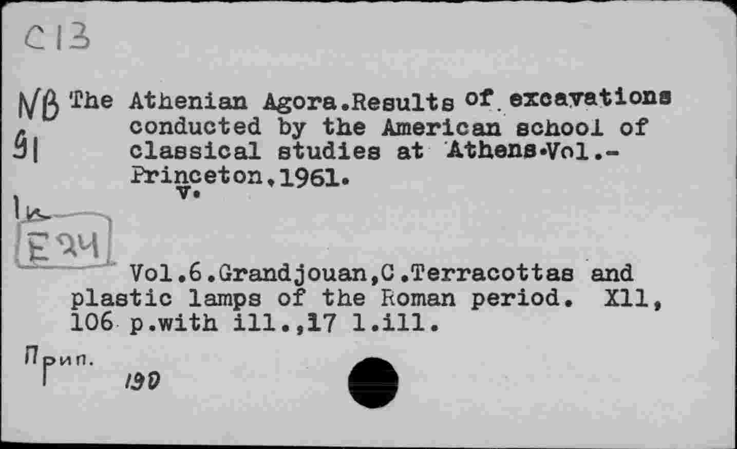 ﻿â|
The Athenian Agora.Results of excavations conducted by the American school of classical studies at Athens»Vol.-Princeton,1961.
U
Vol.6.Grandjouan,C.Terracottas and
plastic lamps of the Roman period. Xll, 106 p.with ill.,17 l.ill.
П рип.
/39